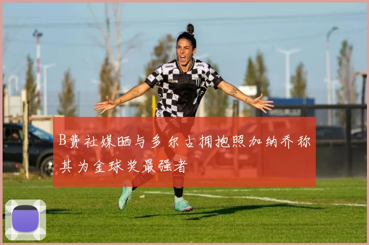 B费社媒晒与多尔古拥抱照加纳乔称其为金球奖最强者